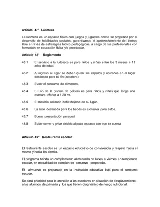 Artículo 47° Ludoteca
La ludoteca es un espacio físico con juegos y juguetes donde se propende por el
desarrollo de habilidades sociales, garantizando el aprovechamiento del tiempo
libre a través de estrategias lúdico pedagógicas, a cargo de los profesionales con
formación en educación física y/o preescolar.
Artículo 48° Reglamento
48.1 El servicio a la ludoteca es para niños y niñas entre los 3 meses a 11
años de edad.
48.2 Al ingreso al lugar se deben quitar los zapatos y ubicarlos en el lugar
destinado para tal fin (zapatero).
48.3 Evitar el consumo de alimentos.
48.4 El uso de la piscina de pelotas es para niños y niñas que tenga una
estatura inferior a 1,20 mt.
48.5 El material utilizado debe dejarse en su lugar.
48.6 La zona destinada para los bebés es exclusiva para éstos.
48.7 Buena presentación personal
48.8 Evitar correr y gritar debido al poco espacio con que se cuenta
Artículo 49° Restaurante escolar
El restaurante escolar es un espacio educativo de convivencia y respeto hacia sí
mismo y hacia los demás.
El programa brinda un complemento alimentario de lunes a viernes en temporada
escolar, en modalidad de atención de almuerzo preparado.
El almuerzo es preparado en la institución educativa listo para el consumo
escolar.
Se dará prioridad para la atención a los escolares en situación de desplazamiento,
a los alumnos de primaria y los que tienen diagnóstico de riesgo nutricional.
 