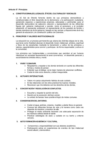Artículo 6°: Principios
a. CONSTITUCIONALES, LEGALES, ÉTICOS, CULTURALES Y SOCIALES
La I.E Sol de Oriente fomenta dentro de sus principios democráticos y
constitucionales el libre desarrollo de la democracia y la participación ciudadana,
generando espacios y experiencias propicias, adecuadas y pertinentes para el
desarrollo democrático de selección, elección y representación de las diferentes
figuras del gobierno institucional y escolar, como el personero y el contralor
estudiantil, el represente profesoral, el representante de los paredes de familia y
demás miembros de dicho gobierno, basado en las normas y disposiciones de la ley
general de educación y la constitución política de Colombia.
b. PRINCIPIOS Y VALORES INSTITUCIONALES
La educación es un proceso permanente que abarca las distintas etapas de la vida,
que tiene como finalidad alcanzar el desarrollo moral, intelectual, artístico, espiritual
y físico de los estudiantes mediante la transmisión y cultivo de los principios y
valores, capacitándolos para convivir y participas de forma responsable y activa en
la comunidad.
Los principios son fundamentales y convicciones que permiten al ser humano
interactuar en sociedad favoreciendo la sana convivencia, el desarrollo personal y
social desde los ámbitos ético y moral.
1. VIVIR Y CONVIVIR.
 Respetarme y respetar a los demás teniendo en cuenta las diferentes
formas y modos de pensar.
 Entender que el diálogo es la mejor manera de solucionar conflictos.
 Cuidar la vida como derecho y deber innegociable.
2. ACTUAR E INTERACTUAR.
 Valoro mi cuerpo adquiriendo hábitos de auto cuidado.
 En las relaciones con los otros practicar los buenos modales.
 Reconocer que mis deberes son los derechos de los demás.
3. CONCERTACIÓN Y RESOLUCIÓN DE CONFLICTOS.
 Escuchar y respetar la opinión del otro.
 Decidir con la convicción del bien común.
 La unidad de fuerzas hace posible el logro de metas comunes.
4. CONSERVACIÓN DEL ENTORNO.
 Cuidar el agua, jardines, enseres, muebles y planta física en general.
 Conocer las diferentes formas de vida y la manera como cada una
depende de nosotros y nosotros de ella.
 Proteger el medio ambiente haciendo una adecuada separación de
los residuos sólidos desde la fuente
 Practicar estrategias de aseo y cuidado en su barrio y entorno
cercano.
5. AUTO FORMACIÓN ACADÉMICA Y CULTURAL.
 Compromiso y responsabilidad con sus deberes académico.
 Participación activa en experiencias de eventos de tipo intelectual
social cultural y democrático.
 