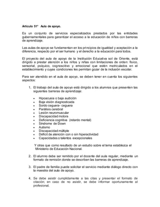 Artículo 51° Aula de apoyo.
Es un conjunto de servicios especializados prestados por las entidades
gubernamentales para garantizar el acceso a la educación de niños con barreras
de aprendizaje.
Las aulas de apoyo se fundamentan en los principios de igualdad y aceptación a la
diferencia, respecto por el ser humano y el derecho a la educación para todos.
El proyecto del aula de apoyo de la Institución Educativa sol de Oriente, está
dirigido a prestar atención a los niños y niñas con limitaciones de orden: fisico,
sensorial, psíquico, cognoscitivo y emocional que estén matriculados en el
establecimiento y cuyas condiciones les permitan gozar de la inclusión escolar.
Para ser atendido en el aula de apoyo, se deben tener en cuenta los siguientes
aspectos:
1. El trabajo del aula de apoyo está dirigido a los alumnos que presenten las
siguientes barreras de aprendizaje:
 Hipoacusia o baja audición
 Baja visión diagnosticada
 Sordo ceguera- ceguera
 Parálisis cerebral
 Lesión neuromuscular
 Discapacidad motora
 Deficiencia cognitiva (retardo mental)
 Síndrome de Down
 Autismo
 Discapacidad múltiple
 Déficit de atención con o sin hiperactividad
 Capacidades o talentos excepcionales
Y otras que como resultado de un estudio sobre el tema establezca el
Ministerio de Educación Nacional.
2. El alumno debe ser remitido por el docente del aula regular, mediante un
formato de remisión donde se describen las barreras de aprendizaje.
3. El padre de familia puede solicitar el servicio mediante diálogo directo con
la maestra del aula de apoyo.
4. Se debe asistir cumplidamente a las citas y presentar el formato de
citación; en caso de no asistir, se debe informar oportunamente al
profesional.
 