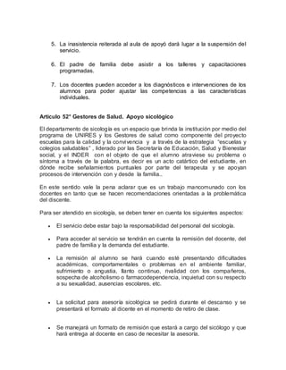 5. La inasistencia reiterada al aula de apoyó dará lugar a la suspensión del
servicio.
6. El padre de familia debe asistir a los talleres y capacitaciones
programadas.
7. Los docentes pueden acceder a los diagnósticos e intervenciones de los
alumnos para poder ajustar las competencias a las características
individuales.
Artículo 52° Gestores de Salud. Apoyo sicológico
El departamento de sicología es un espacio que brinda la institución por medio del
programa de UNIRES y los Gestores de salud como componente del proyecto
escuelas para la calidad y la convivencia y a través de la estrategia “escuelas y
colegios saludables” , liderado por las Secretaría de Educación, Salud y Bienestar
social, y el INDER con el objeto de que el alumno atraviese su problema o
síntoma a través de la palabra, es decir es un acto catártico del estudiante, en
dónde recibe señalamientos puntuales por parte del terapeuta y se apoyan
procesos de intervención con y desde la familia..
En este sentido vale la pena aclarar que es un trabajo mancomunado con los
docentes en tanto que se hacen recomendaciones orientadas a la problemática
del discente.
Para ser atendido en sicología, se deben tener en cuenta los siguientes aspectos:
 El servicio debe estar bajo la responsabilidad del personal del sicología.
 Para acceder al servicio se tendrán en cuenta la remisión del docente, del
padre de familia y la demanda del estudiante.
 La remisión al alumno se hará cuando esté presentando dificultades
académicas, comportamentales o problemas en el ambiente familiar,
sufrimiento o angustia, llanto continuo, rivalidad con los compañeros,
sospecha de alcoholismo o farmacodependencia, inquietud con su respecto
a su sexualidad, ausencias escolares, etc.
 La solicitud para asesoría sicológica se pedirá durante el descanso y se
presentará el formato al dicente en el momento de retiro de clase.
 Se manejará un formato de remisión que estará a cargo del sicólogo y que
hará entrega al docente en caso de necesitar la asesoría.
 