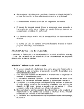  Se debe asistir cumplidamente a las citas y presentar el formato de citación;
en caso de no asistir, se debe informar oportunamente al profesional.
 El incumplimiento reiterado puede dar a la suspensión del servicio.
 El trabajo de sicología estará dirigido a sicoterapia breve, asesorías e
intervención en crisis. No se realizará un trabajo clínico, en caso de ser
necesario será remitido a otro profesional.
 Las historias clínicas estarán bajo la responsabilidad del departamento de
sicología.
 El alumno que va a ser atendido entregará al docente de clase la citación
por parte del sicólogo para la asesoría
Artículo 53° .Servicio social del estudiantado.
Conforme a la Resolución 4210 de septiembre 12 de 1996 sustentada en la ley
115 de 1994, la prestación del servicio social de los estudiantes es obligatorio
para acceder al título de bachiller.
Artículo 54° reglamento del servicio social
1. El servicio social del estudiantado tiene como propósito fundamental el
“integrar a la vida comunitaria al estudiante, con el fin de contribuir a su
formación social y cultural”
2. En la institución educativa Sol de oriente se llevara a cabo en proyectos que
demande la comunidad educativa
3. La institución educativa capacitara a los estudiantes en temas como
servicio a la comunidad, relaciones humanas, y éticas para la convivencia
4. Es requisito indispensable para optar por el título de bachiller. la prestación
de este servicio social en los proyectos educativos, que tendrán una
duración de 120 horas , lasque se cumplirán en los grados 10| y ||| de
educación media en jornada contraria a la jornada escolar.
5. Debe garantizarse con la prestación de este servicio social estudiantil el
mejoramiento de las condiciones sociales y culturales de la población,
beneficiar a con acciones de impacto institucional.
6. El estudiante debe estar correctamente uniformado durante todo el tiempo
de practica
 
