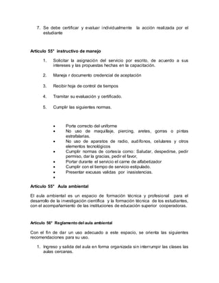 7. Se debe certificar y evaluar individualmente la acción realizada por el
estudiante
Artículo 55° instructivo de manejo
1. Solicitar la asignación del servicio por escrito, de acuerdo a sus
intereses y las propuestas hechas en la capacitación.
2. Maneja r documento credencial de aceptación
3. Recibir hoja de control de tiempos
4. Tramitar su evaluación y certificado.
5. Cumplir las siguientes normas.
 Porte correcto del uniforme
 No uso de maquillaje, piercing, aretes, gorras o pintas
estrafalarias.
 No uso de aparatos de radio, audífonos, celulares y otros
elementos tecnológicos
 Cumplir normas de cortesía como: Saludar, despedirse, pedir
permiso, dar la gracias, pedir el favor,
 Portar durante el servicio el carne de alfabetizador
 Cumplir con el tiempo de servicio estipulado.
 Presentar excusas validas por inasistencias.

Artículo 55° Aula ambiental
El aula ambiental es un espacio de formación técnica y profesional para el
desarrollo de la investigación científica y la formación técnica de los estudiantes,
con el acompañamiento de las instituciones de educación superior cooperadoras.
Artículo 56° Reglamento del aula ambiental
Con el fin de dar un uso adecuado a este espacio, se orienta las siguientes
recomendaciones para su uso.
1. Ingreso y salida del aula en forma organizada sin interrumpir las clases las
aulas cercanas.
 