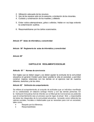 2. Utilización adecuada de los recursos
3. Uso de los equipos solo con la asesoría y orientación de los docentes.
4. Cuidado y conservación de los muebles y silletería
5. Evitar ruidos extemporáneos, gritos o silbidos. Hablar en voz baja evitando
la contaminación auditiva.
6. Responsabilizarse por los daños ocasionados.
Artículo 57° Aulas de informática y conectividad
Artículo 58° Reglamento de aulas de informática y conectividad
Artículo 60°
CAPITULO VII REGLAMENTO ESCOLAR
Artículo 61 ° Normas de convivencia
Son reglas que se deben seguir y se deben ajustar la conducta de la comunidad
educativa en general. Existen para hacer posible la vida en sociedad, y permiten
construir mejores relaciones con los demás en el ejercicio real de nuestros
deberes, derechos y de los otros.
Artículo 62° Definición de comportamiento
Se refiere el comportamiento al conjunto de actitudes que un individuo manifiesta
en su cotidianidad, en relación consigo mismo y con las demás personas. En
la Institución Educativa Sol de Oriente con el Manual de Convivencia se pretende
que el comportamiento sea un proceso que de lugar al actuar libre y responsable
de todos los integrantes de la comunidad educativa, tomando como referente los
valores sociales, morales e intelectuales que se necesitan para vivir en sociedad,
tales como:
 Respeto por la diferencia.
 Responsabilidad.
 