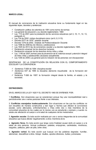 MARCO LEGAL:
El manual de convivencia de la institución educativa tiene su fundamento legal en las
siguientes leyes, decretos y sentencias:
 Constitución política de colombia de 1991 como norma de normas
 Ley general de educación y su decreto reglamentario 1860
 Ley 715 de 2001 para la prestación de los servicios educativos (art 3, 10, 11, 12, 13,
parágrafo 4)
 Ley 734 de 2002 código disciplinario único (art 6, 8, 9 15)
 Decreto 2277 de 1979 , estatuto docente
 Decreto 1278 de 2002 , Estatuto de Profesionalización Docente
 Ley 1098 de 2006 ley de infancia y adolescencia
 Ley 1620 de 2013: ley de convivencia escolar y su decreto reglamentario 1965.
 Declaración universal de los derechos humanos
 Declaración universal de los derechos de los niños y niñas
 Ley 1146 de 2007,normas para la prevención de la violencia sexual y atención integral
de niños niñas y adolescentes abusados sexualmente.
 Ley 1346 de 2009, Ley general para la inclusión de las personas con discapacidad
SENTENCIAS DE LA CONSTITUCIÓN EN RELACION CON EL COMPORTAMIENTO
ESCOLAR Y LA CONVIVENCIA:
 -Sentencia T-569 de 1994 disciplina escolar
 -Sentencia 037 de 1995 la disciplina elemento insustituible de la formación del
individuo
 Sentencia T-366 de 1997: la formación integral desde la familia, el estado y la
sociedad.
DEFINICIONES:
EN EL MARCO DE LA LEY 1620 Y EL DECRETO 1965 SE ENTIENDE POR:
1 Conflictos. Son situaciones que se caracterizan porque hay una incompatibilidad real o
percibida entre una o varias personas frente a sus intereses.
2. Conflictos manejados inadecuadamente. Son situaciones en las que los conflictos no
son resueltos de manera constructiva y dan lugar a hechos que afectan la convivencia
escolar, como altercados, enfrentamientos o riñas entre dos o más miembros de la
comunidad educativa de los cuales por lo menos uno es estudiante y siempre y cuando no
exista una afectación al cuerpo o a la salud de cualquiera de los involucrados.
3. Agresión escolar. Es toda acción realizada por uno o varios integrantes de la comunidad
educativa que busca afectar negativamente a otros miembros de la
a Agresión física. Es toda acción que tenga como finalidad causar daño al cuerpo o a la
salud de otra persona. Incluye puñetazos, patadas, empujones, cachetadas, mordiscos,
rasguños, pellizcos, jalón de pelo, entre otras.
b. Agresión verbal. Es toda acción que busque con las palabras degradar, humillar,
atemorizar, descalificar a otros. Incluye insultos, apodos ofensivos, burlas y amenazas.
 