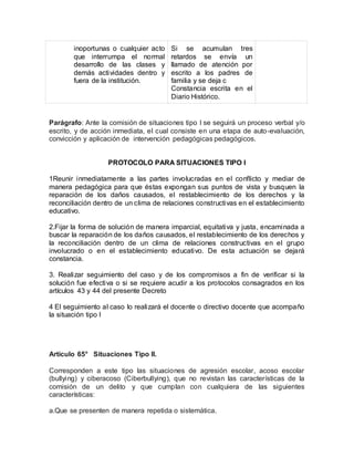 inoportunas o cualquier acto
que interrumpa el normal
desarrollo de las clases y
demás actividades dentro y
fuera de la institución.
Si se acumulan tres
retardos se envía un
llamado de atención por
escrito a los padres de
familia y se deja c
Constancia escrita en el
Diario Histórico.
Parágrafo: Ante la comisión de situaciones tipo I se seguirá un proceso verbal y/o
escrito, y de acción inmediata, el cual consiste en una etapa de auto-evaluación,
convicción y aplicación de intervención pedagógicas pedagógicos.
PROTOCOLO PARA SITUACIONES TIPO I
1Reunir inmediatamente a las partes involucradas en el conflicto y mediar de
manera pedagógica para que éstas expongan sus puntos de vista y busquen la
reparación de los daños causados, el restablecimiento de los derechos y la
reconciliación dentro de un clima de relaciones constructivas en el establecimiento
educativo.
2.Fijar la forma de solución de manera imparcial, equitativa y justa, encaminada a
buscar la reparación de los daños causados, el restablecimiento de los derechos y
la reconciliación dentro de un clima de relaciones constructivas en el grupo
involucrado o en el establecimiento educativo. De esta actuación se dejará
constancia.
3. Realizar seguimiento del caso y de los compromisos a fin de verificar si la
solución fue efectiva o si se requiere acudir a los protocolos consagrados en los
artículos 43 y 44 del presente Decreto
4 El seguimiento al caso lo realizará el docente o directivo docente que acompaño
la situación tipo I
Artículo 65° Situaciones Tipo II.
Corresponden a este tipo las situaciones de agresión escolar, acoso escolar
(bullying) y ciberacoso (Ciberbullying), que no revistan las características de la
comisión de un delito y que cumplan con cualquiera de las siguientes
características:
a.Que se presenten de manera repetida o sistemática.
 