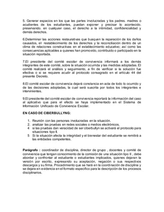 5. Generar espacios en los que las partes involucradas y los padres. madres o
acudientes de los estudiantes, puedan exponer y precisar lo acontecido.
preservando. en cualquier caso, el derecho a la intimidad, confidencialidad y
demás derechos.
6.Determinar las acciones restaurativas que busquen la reparación de los daños
causados, el· restablecimiento de los derechos y la reconciliación dentro de un
clima de relaciones constructivas en el establecimiento educativo; así como las
consecuencias aplicables a quienes han promovido, contribuido o participado en la
situación reportada.
7.El presidente del comité escolar de convivencia informará a los demás
integrantes de este comité, sobre la situación ocurrida y las medidas adoptadas. El
comité realizará el análisis y seguimiento, a fin de verificar si la solución fue
efectiva o si se requiere acudir al protocolo consagrado en el artículo 44 del
presente Decreto.
8.El comité escolar de convivencia dejará constancia en acta de todo lo ocurrido y
de las decisiones adoptadas, la cual será suscrita por todos los integrantes e
intervinientes.
9.El presidente del comité escolar de convivencia reportará la información del caso
al aplicativo que para el efecto se haya implementado en el Sistema de
Información Unificado de Convivencia Escolar.
EN CASO DE CIBERBULLYNG:
1. Reunión con las personas involucradas en la situación.
2. analizar las pruebas en redes sociales o medios electrónicos.
4 si las pruebas dan veracidad de ser ciberbullyn se activará el protocolo para
situaciones tipo II.
5 Si la situación afecta la integridad y el bienestar del estudiante se remitirá a
las entidades competentes.
Parágrafo : coordinador de disciplina, director de grupo , docentes y comité de
convivencia que tengan conocimiento de la comisión de una situación tipo II , debe
abordar y confrontar al estudiante o estudiantes implicados, quienes dejaran la
versión por escrito, expresando su aceptación, negación o sus respectivos
descargos y su firma. Procedimiento que se hará en la coordinación de disciplina y
se dejara en evidencia en el formato especifico para la descripción de los procesos
disciplinarios.
 