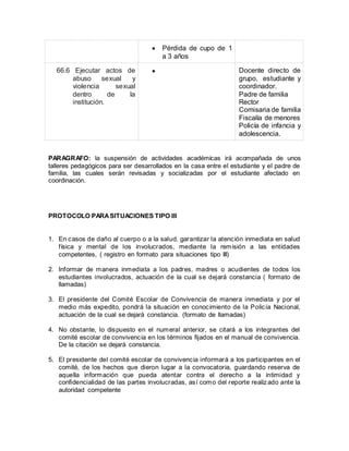  Pérdida de cupo de 1
a 3 años
66.6 Ejecutar actos de
abuso sexual y
violencia sexual
dentro de la
institución.
 Docente directo de
grupo, estudiante y
coordinador.
Padre de familia
Rector
Comisaria de familia
Fiscalía de menores
Policía de infancia y
adolescencia.
PARAGRAFO: la suspensión de actividades académicas irá acompañada de unos
talleres pedagógicos para ser desarrollados en la casa entre el estudiante y el padre de
familia, las cuales serán revisadas y socializadas por el estudiante afectado en
coordinación.
PROTOCOLO PARASITUACIONES TIPO III
1. En casos de daño al cuerpo o a la salud. garantizar la atención inmediata en salud
física y mental de los involucrados, mediante la remisión a las entidades
competentes, ( registro en formato para situaciones tipo III)
2. Informar de manera inmediata a los padres, madres o acudientes de todos los
estudiantes involucrados, actuación de la cual se dejará constancia ( formato de
llamadas)
3. El presidente del Comité Escolar de Convivencia de manera inmediata y por el
medio más expedito, pondrá la situación en conocimiento de la Policía Nacional,
actuación de la cual se dejará constancia. (formato de llamadas)
4. No obstante, lo dispuesto en el numeral anterior, se citará a los integrantes del
comité escolar de convivencia en los términos fijados en el manual de convivencia.
De la citación se dejará constancia.
5. El presidente del comité escolar de convivencia informará a los participantes en el
comité, de los hechos que dieron lugar a la convocatoria, guardando reserva de
aquella información que pueda atentar contra el derecho a la intimidad y
confidencialidad de las partes involucradas, así como del reporte realizado ante la
autoridad competente
 