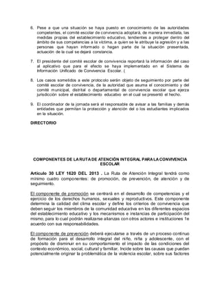6. Pese a que una situación se haya puesto en conocimiento de las autoridades
competentes, el comité escolar de convivencia adoptará, de manera inmediata, las
medidas propias del establecimiento educativo, tendientes a proteger dentro del
ámbito de sus competencias a la víctima, a quien se le atribuye la agresión y a las
personas que hayan informado o hagan parte de la situación presentada,
actuación de la cual se dejará constancia.
7. El presidente del comité escolar de convivencia reportará la información del caso
al aplicativo que para el efecto se haya implementado en el Sistema de
Información Unificado de Convivencia Escolar. (
8. Los casos sometidos a este protocolo serán objeto de seguimiento por parte del
comité escolar de convivencia, de la autoridad que asuma el conocimiento y del
comité municipal, distrital o departamental de convivencia escolar que ejerza
jurisdicción sobre el establecimiento educativo en el cual se presentó el hecho.
9. El coordinador de la jornada será el responsable de avisar a las familias y demás
entidades que permitan la protección y atención del o los estudiantes implicados
en la situación.
DIRECTORIO
COMPONENTES DE LARUTADE ATENCIÓN INTEGRAL PARALACONVIVENCIA
ESCOLAR
Artículo 30 LEY 1620 DEL 2013 . La Ruta de Atención Integral tendrá como
mínimo cuatro componentes: de promoción, de prevención, de atención y de
seguimiento.
El componente de promoción se centrará en el desarrollo de competencias y el
ejercicio de los derechos humanos, sexuales y reproductivos. Este componente
determina la calidad del clima escolar y define los criterios de convivencia que
deben seguir los miembros de la comunidad educativa en los diferentes espacios
del establecimiento educativo y los mecanismos e instancias de participación del
mismo, para lo cual podrán realizarse alianzas con otros actores e instituciones 1e
acuerdo con sus responsabilidades.
El componente de prevención deberá ejecutarse a través de un proceso continuo
de formación para el desarrollo integral del niño, niña y adolescente, con el
propósito de disminuir en su comportamiento el impacto de las condiciones del
contexto económico, social, cultural y familiar. Incide sobre las causas que puedan
potencialmente originar la problemática de la violencia escolar, sobre sus factores
 