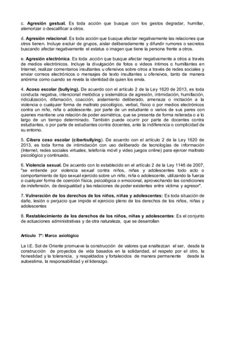 c. Agresión gestual. Es toda acción que busque con los gestos degradar, humillar,
atemorizar o descalificar a otros.
d. Agresión relacional. Es toda acción que busque afectar negativamente las relaciones que
otros tienen. Incluye excluir de grupos, aislar deliberadamente y difundir rumores o secretos
buscando afectar negativamente el estatus o imagen que tiene la persona frente a otros.
e. Agresión electrónica. Es toda .acción que busque afectar negativamente a otros a través
de medios electrónicos. Incluye la divulgación de fotos o videos íntimos o humillantes en
Internet, realizar comentarios insultantes u ofensivos sobre otros a través de redes sociales y
enviar correos electrónicos o mensajes de texto insultantes u ofensivos, tanto de manera
anónima como cuando se revela la identidad de quien los envía.
4. Acoso escolar (bullying). De acuerdo con el artículo 2 de la Ley 1620 de 2013, es toda
conducta negativa, intencional metódica y sistemática de agresión, intimidación, humillación,
ridiculización, difamación, coacción, aislamiento deliberado, amenaza o incitación a la
violencia o cualquier forma de maltrato psicológico, verbal, físico o por medios electrónicos
contra un niño, niña o adolescente. por parte de un estudiante o varios de sus pares con
quienes mantiene una relación de poder asimétrica, que se presenta de forma reiterada o a lo
largo de un tiempo determinado. También puede ocurrir por parte de docentes contra
estudiantes, o por parte de estudiantes contra docentes, ante la indiferencia o complicidad de
su entorno.
5. Cibera coso escolar (ciberbullying). De acuerdo con el artículo 2 de la Ley 1620 de
2013, es toda forma de intimidación con uso deliberado de tecnologías de información
(Internet, redes sociales virtuales, telefonía móvil y video juegos online) para ejercer maltrato
psicológico y continuado.
6. Violencia sexual. De acuerdo con lo establecido en el artículo 2 de la Ley 1146 de 2007,
"se entiende por violencia sexual contra niños, niñas y adolescentes todo acto o
comportamiento de tipo sexual ejercido sobre un niño, niña o adolescente, utilizando la fuerza
o cualquier forma de coerción física, psicológica o emocional, aprovechando las condiciones
de indefensión, de desigualdad y las relaciones de poder existentes entre víctima y agresor".
7. Vulneración de los derechos de los niños, niñas y adolescentes: Es toda situación de
daño, lesión o perjuicio que impide el ejercicio pleno de los derechos de los niños, niñas y
adolescentes
8. Restablecimiento de los derechos de los niños, niñas y adolescentes: Es el conjunto
de actuaciones administrativas y de otra naturaleza, que se desarrollan
Artículo 7°: Marco axiológico
La I.E. Sol de Oriente promueve la construcción de valores que enaltezcan el ser, desde la
construcción de proyectos de vida basados en la solidaridad, el respeto por el otro, la
honestidad y la tolerancia, y respaldados y fortalecidos de manera permanente desde la
autoestima, la responsabilidad y el liderazgo.
 