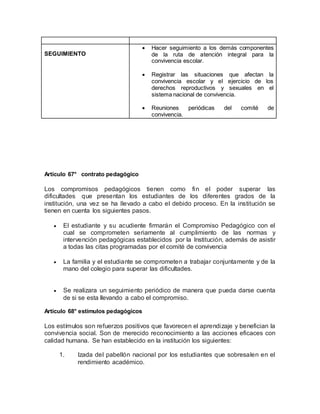 SEGUIMIENTO
 Hacer seguimiento a los demás componentes
de la ruta de atención integral para la
convivencia escolar.
 Registrar las situaciones que afectan la
convivencia escolar y el ejercicio de los
derechos reproductivos y sexuales en el
sistema nacional de convivencia.
 Reuniones periódicas del comité de
convivencia.
Artículo 67° contrato pedagógico
Los compromisos pedagógicos tienen como fin el poder superar las
dificultades que presentan los estudiantes de los diferentes grados de la
institución, una vez se ha llevado a cabo el debido proceso. En la institución se
tienen en cuenta los siguientes pasos.
 El estudiante y su acudiente firmarán el Compromiso Pedagógico con el
cual se comprometen seriamente al cumplimiento de las normas y
intervención pedagógicas establecidos por la Institución, además de asistir
a todas las citas programadas por el comité de convivencia
 La familia y el estudiante se comprometen a trabajar conjuntamente y de la
mano del colegio para superar las dificultades.
 Se realizara un seguimiento periódico de manera que pueda darse cuenta
de si se esta llevando a cabo el compromiso.
Artículo 68° estímulos pedagógicos
Los estímulos son refuerzos positivos que favorecen el aprendizaje y benefician la
convivencia social. Son de merecido reconocimiento a las acciones eficaces con
calidad humana. Se han establecido en la institución los siguientes:
1. Izada del pabellón nacional por los estudiantes que sobresalen en el
rendimiento académico.
 