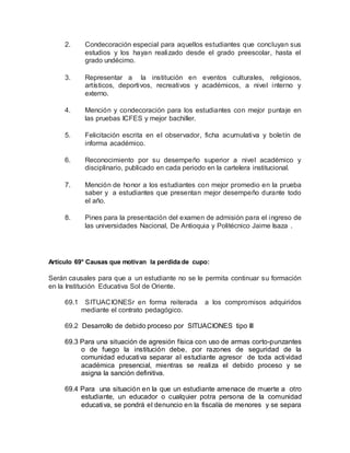 2. Condecoración especial para aquellos estudiantes que concluyan sus
estudios y los hayan realizado desde el grado preescolar, hasta el
grado undécimo.
3. Representar a la institución en eventos culturales, religiosos,
artísticos, deportivos, recreativos y académicos, a nivel interno y
externo.
4. Mención y condecoración para los estudiantes con mejor puntaje en
las pruebas ICFES y mejor bachiller.
5. Felicitación escrita en el observador, ficha acumulativa y boletín de
informa académico.
6. Reconocimiento por su desempeño superior a nivel académico y
disciplinario, publicado en cada periodo en la cartelera institucional.
7. Mención de honor a los estudiantes con mejor promedio en la prueba
saber y a estudiantes que presentan mejor desempeño durante todo
el año.
8. Pines para la presentación del examen de admisión para el ingreso de
las universidades Nacional, De Antioquia y Politécnico Jaime Isaza .
Artículo 69° Causas que motivan la perdida de cupo:
Serán causales para que a un estudiante no se le permita continuar su formación
en la Institución Educativa Sol de Oriente.
69.1 SITUACIONESr en forma reiterada a los compromisos adquiridos
mediante el contrato pedagógico.
69.2 Desarrollo de debido proceso por SITUACIONES tipo III
69.3 Para una situación de agresión física con uso de armas corto-punzantes
o de fuego la institución debe, por razones de seguridad de la
comunidad educativa separar al estudiante agresor de toda actividad
académica presencial, mientras se realiza el debido proceso y se
asigna la sanción definitiva.
69.4 Para una situación en la que un estudiante amenace de muerte a otro
estudiante, un educador o cualquier potra persona de la comunidad
educativa, se pondrá el denuncio en la fiscalía de menores y se separa
 