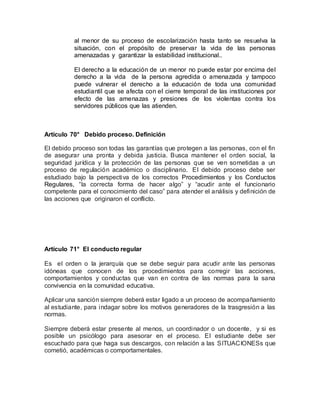 al menor de su proceso de escolarización hasta tanto se resuelva la
situación, con el propósito de preservar la vida de las personas
amenazadas y garantizar la estabilidad institucional..
El derecho a la educación de un menor no puede estar por encima del
derecho a la vida de la persona agredida o amenazada y tampoco
puede vulnerar el derecho a la educación de toda una comunidad
estudiantil que se afecta con el cierre temporal de las instituciones por
efecto de las amenazas y presiones de los violentas contra los
servidores públicos que las atienden.
Artículo 70° Debido proceso. Definición
El debido proceso son todas las garantías que protegen a las personas, con el fin
de asegurar una pronta y debida justicia. Busca mantener el orden social, la
seguridad jurídica y la protección de las personas que se ven sometidas a un
proceso de regulación académico o disciplinario. El debido proceso debe ser
estudiado bajo la perspectiva de los correctos Procedimientos y los Conductos
Regulares, “la correcta forma de hacer algo” y “acudir ante el funcionario
competente para el conocimiento del caso” para atender el análisis y definición de
las acciones que originaron el conflicto.
Artículo 71° El conducto regular
Es el orden o la jerarquía que se debe seguir para acudir ante las personas
idóneas que conocen de los procedimientos para corregir las acciones,
comportamientos y conductas que van en contra de las normas para la sana
convivencia en la comunidad educativa.
Aplicar una sanción siempre deberá estar ligado a un proceso de acompañamiento
al estudiante, para indagar sobre los motivos generadores de la trasgresión a las
normas.
Siempre deberá estar presente al menos, un coordinador o un docente, y si es
posible un psicólogo para asesorar en el proceso. El estudiante debe ser
escuchado para que haga sus descargos, con relación a las SITUACIONESs que
cometió, académicas o comportamentales.
 