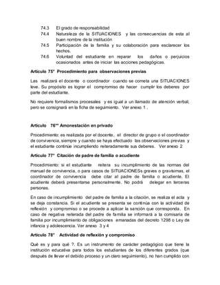 74.3 El grado de responsabilidad
74.4 Naturaleza de la SITUACIONES y las consecuencias de esta al
buen nombre de la institución
74.5 Participación de la familia y su colaboración para esclarecer los
hechos.
74.6 Voluntad del estudiante en reparar los daños o perjuicios
ocasionados antes de iniciar las acciones pedagógicas.
Artículo 75° Procedimiento para observaciones previas
Las realizará el docente o coordinador cuando se cometa una SITUACIONES
leve. Su propósito es lograr el compromiso de hacer cumplir los deberes por
parte del estudiante.
No requiere formalismos procesales y es igual a un llamado de atención verbal,
pero se consignará en la ficha de seguimiento. Ver anexo 1 .
Artículo 76°° Amonestación en privado
Procedimiento: es realizada por el docente, el director de grupo o el coordinador
de convivencia, siempre y cuando se haya efectuado las observaciones previas y
el estudiante continúe incumpliendo reiteradamente sus deberes. Ver anexo 2
Artículo 77° Citación de padre de familia o acudiente
Procedimiento: si el estudiante reitera su incumplimiento de las normas del
manual de convivencia, o para casos de SITUACIONESs graves o gravísimas, el
coordinador de convivencia debe citar al padre de familia o acudiente. El
acudiente deberá presentarse personalmente. No podrá delegar en terceras
personas.
En caso de incumplimiento del padre de familia a la citación, se realiza el acta y
se deja constancia. Si el acudiente se presenta se continúa con la actividad de
reflexión y compromiso o se procede a aplicar la sanción que corresponda. En
caso de negativa reiterada del padre de familia se informará a la comisaria de
familia por incumplimiento de obligaciones emanadas del decreto 1298 o Ley de
infancia y adolescencia. Ver anexo 3 y 4
Artículo 78° Actividad de reflexión y compromiso
Qué es y para qué ?. Es un instrumento de carácter pedagógico que tiene la
institución educativa para todos los estudiantes de los diferentes grados (que
después de llevar el debido proceso y un claro seguimiento), no han cumplido con
 