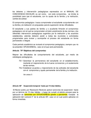 los deberes y intervención pedagógicas expresados en el MANUAL DE
CONVIVENCIA ESCOLAR, es así como, con este compromiso, se brinda la
posibilidad para que el estudiante, con la ayuda de la familia y la institución,
cambie de actitud.
El compromiso pedagógico busca comprometer al estudiante conjuntamente con
su familia y la institución en propuestas para la superación de las dificultades.
El estudiante y sus padres de familia y o acudiente firmarán el compromiso
pedagógico con el cual se comprometen al total cumplimiento de las normas y los
diferentes intervención pedagógicas sugeridos por la institución y los acuerdos
establecidos, además deberán asistir a todas las reuniones o actividades
programadas para revisar y acompañar el proceso del estudiante en forma
permanente e integral.
Cada periodo académico se revisará el compromiso pedagógico, siempre que no
se presenten SITUACIONESs, caso en el que será permanente.
Artículo 79° Objetivos del compromiso
Mejorar las dificultades de comportamiento del estudiante, por medio de
estrategias pedagógicas.
79.1 Garantizar la permanencia del estudiante en el establecimiento,
mediante el mejoramiento de la buena convivencia y el acatamiento
de las normas.
79.2 Establecer acuerdos y mejoramiento de las actitudes del estudiante
con el compromiso y ayuda permanente de la familia y la institución.
Ver anexo 5
Artículo 80° Suspensión temporal hasta por 15 días hábiles.
El Rector podrá, por Resolución Rectoral, aplicar sanciones de suspensión hasta
por un término de 15 días hábiles y luego de cumplir el debido proceso para la
aplicación de sanciones por SITUACIONESs graves y gravísimas. Excepto la
aplicación del numeral 4° de la artículo 69°, caso en el cual podrá aplicarse en
forma inmediata.
 