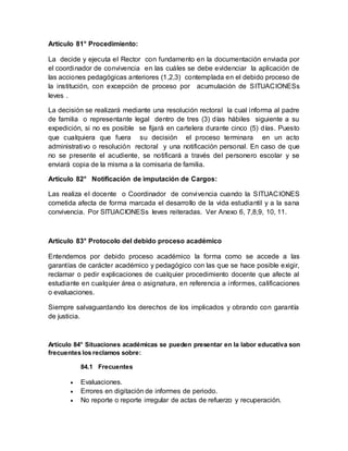 Artículo 81° Procedimiento:
La decide y ejecuta el Rector con fundamento en la documentación enviada por
el coordinador de convivencia en las cuáles se debe evidenciar la aplicación de
las acciones pedagógicas anteriores (1,2,3) contemplada en el debido proceso de
la institución, con excepción de proceso por acumulación de SITUACIONESs
leves .
La decisión se realizará mediante una resolución rectoral la cual informa al padre
de familia o representante legal dentro de tres (3) días hábiles siguiente a su
expedición, si no es posible se fijará en cartelera durante cinco (5) días. Puesto
que cualquiera que fuera su decisión el proceso terminara en un acto
administrativo o resolución rectoral y una notificación personal. En caso de que
no se presente el acudiente, se notificará a través del personero escolar y se
enviará copia de la misma a la comisaria de familia.
Artículo 82° Notificación de imputación de Cargos:
Las realiza el docente o Coordinador de convivencia cuando la SITUACIONES
cometida afecta de forma marcada el desarrollo de la vida estudiantil y a la sana
convivencia. Por SITUACIONESs leves reiteradas. Ver Anexo 6, 7,8,9, 10, 11.
Artículo 83° Protocolo del debido proceso académico
Entendemos por debido proceso académico la forma como se accede a las
garantías de carácter académico y pedagógico con las que se hace posible exigir,
reclamar o pedir explicaciones de cualquier procedimiento docente que afecte al
estudiante en cualquier área o asignatura, en referencia a informes, calificaciones
o evaluaciones.
Siempre salvaguardando los derechos de los implicados y obrando con garantía
de justicia.
Artículo 84° Situaciones académicas se pueden presentar en la labor educativa son
frecuentes los reclamos sobre:
84.1 Frecuentes
 Evaluaciones.
 Errores en digitación de informes de periodo.
 No reporte o reporte irregular de actas de refuerzo y recuperación.
 