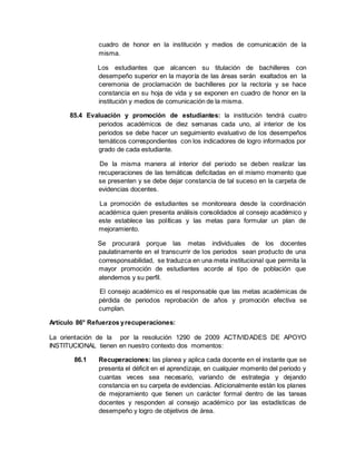 cuadro de honor en la institución y medios de comunicación de la
misma.
Los estudiantes que alcancen su titulación de bachilleres con
desempeño superior en la mayoría de las áreas serán exaltados en la
ceremonia de proclamación de bachilleres por la rectoría y se hace
constancia en su hoja de vida y se exponen en cuadro de honor en la
institución y medios de comunicación de la misma.
85.4 Evaluación y promoción de estudiantes: la institución tendrá cuatro
periodos académicos de diez semanas cada uno, al interior de los
periodos se debe hacer un seguimiento evaluativo de los desempeños
temáticos correspondientes con los indicadores de logro informados por
grado de cada estudiante.
De la misma manera al interior del periodo se deben realizar las
recuperaciones de las temáticas deficitadas en el mismo momento que
se presenten y se debe dejar constancia de tal suceso en la carpeta de
evidencias docentes.
La promoción de estudiantes se monitoreara desde la coordinación
académica quien presenta análisis consolidados al consejo académico y
este establece las políticas y las metas para formular un plan de
mejoramiento.
Se procurará porque las metas individuales de los docentes
paulatinamente en el transcurrir de los periodos sean producto de una
corresponsabilidad, se traduzca en una meta institucional que permita la
mayor promoción de estudiantes acorde al tipo de población que
atendemos y su perfil.
El consejo académico es el responsable que las metas académicas de
pérdida de periodos reprobación de años y promoción efectiva se
cumplan.
Artículo 86° Refuerzos yrecuperaciones:
La orientación de la por la resolución 1290 de 2009 ACTIVIDADES DE APOYO
INSTITUCIONAL tienen en nuestro contexto dos momentos:
86.1 Recuperaciones: las planea y aplica cada docente en el instante que se
presenta el déficit en el aprendizaje, en cualquier momento del periodo y
cuantas veces sea necesario, variando de estrategia y dejando
constancia en su carpeta de evidencias. Adicionalmente están los planes
de mejoramiento que tienen un carácter formal dentro de las tareas
docentes y responden al consejo académico por las estadísticas de
desempeño y logro de objetivos de área.
 