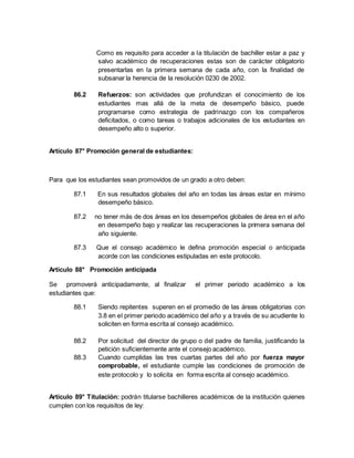 Como es requisito para acceder a la titulación de bachiller estar a paz y
salvo académico de recuperaciones estas son de carácter obligatorio
presentarlas en la primera semana de cada año, con la finalidad de
subsanar la herencia de la resolución 0230 de 2002.
86.2 Refuerzos: son actividades que profundizan el conocimiento de los
estudiantes mas allá de la meta de desempeño básico, puede
programarse como estrategia de padrinazgo con los compañeros
deficitados, o como tareas o trabajos adicionales de los estudiantes en
desempeño alto o superior.
Artículo 87° Promoción general de estudiantes:
Para que los estudiantes sean promovidos de un grado a otro deben:
87.1 En sus resultados globales del año en todas las áreas estar en mínimo
desempeño básico.
87.2 no tener más de dos áreas en los desempeños globales de área en el año
en desempeño bajo y realizar las recuperaciones la primera semana del
año siguiente.
87.3 Que el consejo académico le defina promoción especial o anticipada
acorde con las condiciones estipuladas en este protocolo.
Artículo 88° Promoción anticipada
Se promoverá anticipadamente, al finalizar el primer periodo académico a los
estudiantes que:
88.1 Siendo repitentes superen en el promedio de las áreas obligatorias con
3.8 en el primer periodo académico del año y a través de su acudiente lo
soliciten en forma escrita al consejo académico.
88.2 Por solicitud del director de grupo o del padre de familia, justificando la
petición suficientemente ante el consejo académico.
88.3 Cuando cumplidas las tres cuartas partes del año por fuerza mayor
comprobable, el estudiante cumple las condiciones de promoción de
este protocolo y lo solicita en forma escrita al consejo académico.
Artículo 89° Titulación: podrán titularse bachilleres académicos de la institución quienes
cumplen con los requisitos de ley:
 