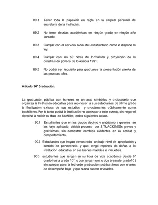 89.1 Tener toda la papelería en regla en la carpeta personal de
secretaria de la institución.
89.2 No tener deudas académicas en ningún grado en ningún año
cursado.
89.3 Cumplir con el servicio social del estudiantado como lo dispone la
ley.
89.4 Cumplir con las 50 horas de formación y proyección de la
constitución política de Colombia 1991.
89.5 No podrá ser requisito para graduarse la presentación previa de
las pruebas icfes.
Artículo 90° Graduación.
La graduación pública con honores es un acto simbólico y protocolario que
organiza la Institución educativa para reconocer a sus estudiantes de último grado
la finalización exitosa de sus estudios y proclamarlos públicamente como
bachilleres. Por lo tanto podrá la institución no convocar a este evento, sin negar el
derecho a recibir su título de bachiller, en los siguientes casos.
90.1 Estudiantes que en los grados decimo y undécimo a quienes se
les haya aplicado debido proceso por SITUACIONESs graves y
gravísimas, sin demostrar cambios evidentes en su actitud y
comportamiento.
90.2 Estudiantes que hayan demostrado un bajo nivel de apropiación y
sentido de pertenencia, y que tenga reportes de daños a la
institución educativa en sus bienes muebles o inmuebles.
90.3 estudiantes que tengan en su hoja de vida académica desde 6°
grado hasta grado 10° o que tengan una o dos áreas de grado10 |
sin aprobar para la fecha de graduación publica áreas con niveles
de desempeño bajo y que nunca fueron niveladas.
 
