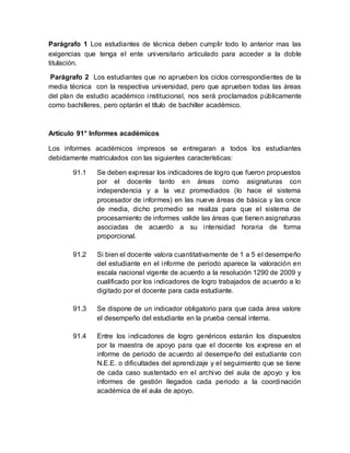 Parágrafo 1 Los estudiantes de técnica deben cumplir todo lo anterior mas las
exigencias que tenga el ente universitario articulado para acceder a la doble
titulación.
Parágrafo 2 Los estudiantes que no aprueben los ciclos correspondientes de la
media técnica con la respectiva universidad, pero que aprueben todas las áreas
del plan de estudio académico institucional, nos será proclamados públicamente
como bachilleres, pero optarán el título de bachiller académico.
Artículo 91° Informes académicos
Los informes académicos impresos se entregaran a todos los estudiantes
debidamente matriculados con las siguientes características:
91.1 Se deben expresar los indicadores de logro que fueron propuestos
por el docente tanto en áreas como asignaturas con
independencia y a la vez promediados (lo hace el sistema
procesador de informes) en las nueve áreas de básica y las once
de media, dicho promedio se realiza para que el sistema de
procesamiento de informes valide las áreas que tienen asignaturas
asociadas de acuerdo a su intensidad horaria de forma
proporcional.
91.2 Si bien el docente valora cuantitativamente de 1 a 5 el desempeño
del estudiante en el informe de periodo aparece la valoración en
escala nacional vigente de acuerdo a la resolución 1290 de 2009 y
cualificado por los indicadores de logro trabajados de acuerdo a lo
digitado por el docente para cada estudiante.
91.3 Se dispone de un indicador obligatorio para que cada área valore
el desempeño del estudiante en la prueba censal interna.
91.4 Entre los indicadores de logro genéricos estarán los dispuestos
por la maestra de apoyo para que el docente los exprese en el
informe de periodo de acuerdo al desempeño del estudiante con
N.E.E. o dificultades del aprendizaje y el seguimiento que se tiene
de cada caso sustentado en el archivo del aula de apoyo y los
informes de gestión llegados cada periodo a la coordinación
académica de el aula de apoyo.
 