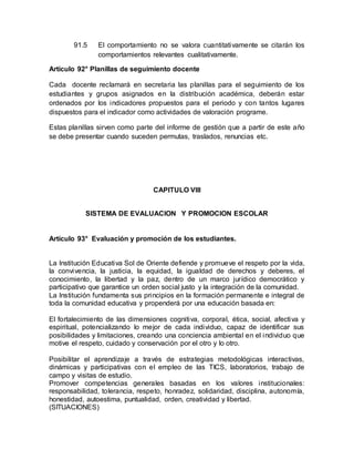 91.5 El comportamiento no se valora cuantitativamente se citarán los
comportamientos relevantes cualitativamente.
Artículo 92° Planillas de seguimiento docente
Cada docente reclamará en secretaria las planillas para el seguimiento de los
estudiantes y grupos asignados en la distribución académica, deberán estar
ordenados por los indicadores propuestos para el periodo y con tantos lugares
dispuestos para el indicador como actividades de valoración programe.
Estas planillas sirven como parte del informe de gestión que a partir de este año
se debe presentar cuando suceden permutas, traslados, renuncias etc.
CAPITULO VIII
SISTEMA DE EVALUACION Y PROMOCION ESCOLAR
Artículo 93° Evaluación y promoción de los estudiantes.
La Institución Educativa Sol de Oriente defiende y promueve el respeto por la vida,
la convivencia, la justicia, la equidad, la igualdad de derechos y deberes, el
conocimiento, la libertad y la paz, dentro de un marco jurídico democrático y
participativo que garantice un orden social justo y la integración de la comunidad.
La Institución fundamenta sus principios en la formación permanente e integral de
toda la comunidad educativa y propenderá por una educación basada en:
El fortalecimiento de las dimensiones cognitiva, corporal, ética, social, afectiva y
espiritual, potencializando lo mejor de cada individuo, capaz de identificar sus
posibilidades y limitaciones, creando una conciencia ambiental en el individuo que
motive el respeto, cuidado y conservación por el otro y lo otro.
Posibilitar el aprendizaje a través de estrategias metodológicas interactivas,
dinámicas y participativas con el empleo de las TICS, laboratorios, trabajo de
campo y visitas de estudio.
Promover competencias generales basadas en los valores institucionales:
responsabilidad, tolerancia, respeto, honradez, solidaridad, disciplina, autonomía,
honestidad, autoestima, puntualidad, orden, creatividad y libertad.
(SITUACIONES)
 