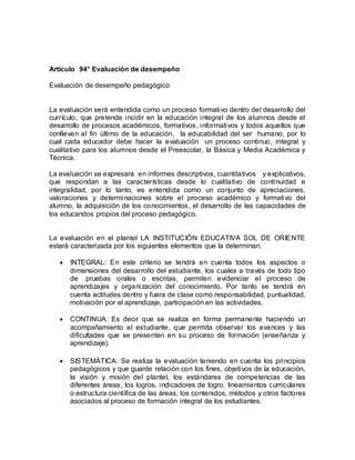 Artículo 94° Evaluación de desempeño
Evaluación de desempeño pedagógico
La evaluación será entendida como un proceso formativo dentro del desarrollo del
currículo, que pretende incidir en la educación integral de los alumnos desde el
desarrollo de procesos académicos, formativos, informativos y todos aquellos que
conlleven al fin último de la educación, la educabilidad del ser humano, por lo
cual cada educador debe hacer la evaluación un proceso continuo, integral y
cualitativo para los alumnos desde el Preescolar, la Básica y Media Académica y
Técnica.
La evaluación se expresará en informes descriptivos, cuantitativos y explicativos,
que respondan a las características desde lo cualitativo de continuidad e
integralidad, por lo tanto, es entendida como un conjunto de apreciaciones,
valoraciones y determinaciones sobre el proceso académico y formativo del
alumno, la adquisición de los conocimientos, el desarrollo de las capacidades de
los educandos propios del proceso pedagógico.
La evaluación en el plantel LA INSTITUCIÒN EDUCATIVA SOL DE ORIENTE
estará caracterizada por los siguientes elementos que la determinan:
 INTEGRAL: En este criterio se tendrá en cuenta todos los aspectos o
dimensiones del desarrollo del estudiante, los cuales a través de todo tipo
de pruebas orales o escritas, permiten evidenciar el proceso de
aprendizajes y organización del conocimiento. Por tanto se tendrá en
cuenta actitudes dentro y fuera de clase como responsabilidad, puntualidad,
motivación por el aprendizaje, participación en las actividades.
 CONTINUA: Es decir que se realiza en forma permanente haciendo un
acompañamiento al estudiante, que permita observar los avances y las
dificultades que se presenten en su proceso de formación (enseñanza y
aprendizaje).
 SISTEMÁTICA: Se realiza la evaluación teniendo en cuenta los principios
pedagógicos y que guarde relación con los fines, objetivos de la educación,
la visión y misión del plantel, los estándares de competencias de las
diferentes áreas, los logros, indicadores de logro, lineamientos curriculares
o estructura científica de las áreas, los contenidos, métodos y otros factores
asociados al proceso de formación integral de los estudiantes.
 