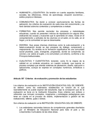  HUMANISTA y EQUITATIVA: Se tendrán en cuenta aspectos familiares,
sociales, las diferencias, ritmos de aprendizaje, situación económica ,
estilos propios e intereses.
 COMUNICATIVA: Se darán a conocer oportunamente las fechas de
aplicación, los criterios de evaluación de cada área del conocimiento y se
hará claridad sobre los contenidos y competencias a evaluar.
 FORMATIVA: Nos permite reorientar los procesos y metodologías
educativas, cuando se presenten indicios de reprobación en alguna área,
analizando las causas y buscando que lo aprendido en clase, incida en el
comportamiento y actitudes de los alumnos en el salón, en la calle, en el
hogar y en la comunidad en que se desenvuelve.
 DIVERSA: Que posee diversas dinámicas como la auto-evaluación y la
hetero-evaluación donde se dan procesos de diálogo, comprensión y
mejoramiento. Su sentido es la formación significativa de una comunidad
social pluralista, justa, divergente, progresista, donde se comprende, se
convive y se valora al sujeto, a la comunidad y al entorno, conforme a los
Principios Institucionales.
 CUALITATIVA Y CUANTITATIVA: teniendo como fin la mejora de la
calidad en un contexto educativo, en nuestro contexto que supone un
proceso complejo que atiende sistemas de planeación, diseño, ejecución o
aplicaciones, aunque se exprese en conceptos numéricos, simbólicos o
gráficos.
Artículo 95° Criterios de evaluación y promoción de los estudiantes
Los criterios de evaluación en la INSTITUCIÒN EDUCATIVA SOL DE ORIENTE,
se definen como los estándares establecidos en función de lo que
razonablemente se puede esperar del estudiante, bajo la concepción que de la
evaluación se tiene en la Institución Educativa. Esos criterios son énfasis o
referentes que incluyen conceptos, imaginarios y estrategias pedagógicas para
tener en cuenta en el proceso de diseño, implementación o gestión de las
evaluaciones, talleres, guías o tareas.
Son criterios de evaluación en la INSTITUCIÒN EDUCATIVA SOL DE ORIENTE:
1. Los estándares nacionales básicos de competencias generales diseñados
por el Ministerio de Educación Nacional para todo el país y los
Lineamientos Curriculares de las otras áreas.
 