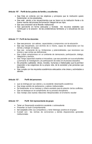 Artículo 10°: Perfil de los padres de familia y acudientes.
 Que Este en sintonía con los objetivos y principios que la institución quiere
fundamentar en los estudiantes.
 Que esté atento a los requerimientos que se hacen en la institución frente a la
buena marcha del proceso de formación integral de sus hijos.
 Que sea conocedor de la filosofía institucional.
 Que aproveche en forma adecuada y honesta los recursos estatales que
contribuyen a la solución de las problemáticas familiares y/ o educativas de sus
hijos.
Artículo 11°: Perfil de los docentes
 Que sea persona con valores, capacidades y compromiso con la educación
 Que sea disciplinado, con dominio de si mismo, capaz de relacionarse con los
demás y trabajar en equipo.
 Que sea consciente de su limitaciones y potencialidades, que reconozca sus
errores y que corrija sus deficiencias
 Que Lidere compromisos en un ambiente de democracia, participación, dialogo,
integración y servicio.
 Que Tenga capacidad creativa e innovadora, que sea paciente con sus estudiantes
y promueva la investigación y la participación de estos en el proceso educativo.
 De presente cualidades éticas, morales, humanas e intelectuales que le permitan
responder a las exigencias de su propia vida, de la sociedad y las personas que
los rodea.
 Que cumpla con los requisitos académicos adecuados a las áreas y actividades a
atender.
Artículo 12°: Perfil del personero
 que se distinga por sus valores y su excelente desempeño académico
 Que tenga sentido de pertenencia y valores institucionales
 Se fundamente en su madurez y criterio acertado para la solución de los conflictos.
 Que se destaque en el cumplimiento de su proceso disciplinario
 Que maneje unas buenas relaciones interpersonales en el entorno escolar
Artículo 13°: Perfil Del representante de grupo
 Tener un Desempeño académico excelente o sobresaliente
 Presentar un buen Comportamiento
 Ser aceptado entre sus compañeros y tener liderazgo positivo en el grupo
 Cumplir con las normas de convivencia y demás disposiciones generales
institucionales
 