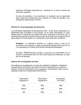 presentar actividades especiales de nivelación en la primer semana del
año lectivo siguiente.
En caso de perderlas o no presentarlas, en cualquier caso el estudiante
debe cumplir las nivelaciones para acceder a su título de bachiller y ser
proclamado públicamente como tal.
Artículo 97° casos especiales de promoción.
Las Actividades Especiales de Recuperación AER, de las Áreas reprobadas con
desempeño bajo al finalizar el año escolar, no se harán imponiendo un único
trabajo escrito o realizando una prueba escrita de contenidos o ejercicios, sino la
demostración personal y directa del alumno ante el docente de que superó tanto la
parte cognitiva como formativa en su desarrollo social, personal y académico.
Parágrafo La calificación definitiva en cualquier grado y nivel de la
educación en la institución, cuando el estudiante presenta AER, será de 3.0
y su equivalencia en básico de la Escala nacional de Desempeño.
El Grado PREESCOLAR se evalúa y promueve de conformidad con el
Artículo 10 del Decreto 2247 de 1997 sobre Educación Preescolar, es decir
que no se reprueba.
Artículo 98° homologación de áreas
Para efectos de homologación en casos de movilidad, la Institución adoptará la
siguiente tabla de referencia para definir el nivel de desempeño en un área de
acuerdo al nivel de desempeño en las asignaturas. El desempeño inferior en una
asignatura determina el desempeño final del área.
Desempeño
Asignatura A
Desempeño
Asignatura B
Desempeño
en el Área
Bajo Bajo Bajo
Básico Bajo Bajo
Alto Bajo Bajo
 