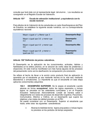 consulta que hará éste con el representante legal del alumno . Los resultados se
consignarán en el Registro Escolar de Valoración.
·
Artículo 101° Escala de valoración institucional y equivalencia con la
escala nacional .
Para efectos de la Valoración de los estudiantes en cada Área/Asignatura del Plan
de Estudios, se establece la siguiente escala numérica, con su correspondiente
equivalencia nacional:
Mayor o igual a 1 y Menor que 3 Desempeño Bajo
Mayor o igual que 3.0 y menor que
4.0
Desempeño
Básico
Mayor o igual que 4.0 y menor que
4.8
Desempeño Alto
Mayor o igual que 4.8 y menor o
igual que 5.0
Desempeño
Superior
Artículo 102° Definición de juicios valorativos.
El Desempeño es la aplicación de los conocimientos, actitudes, hábitos y
habilidades en la esfera práctica, en la solución de cierta clase de problemas y
situaciones. En este nivel se manifiestan con más fuerza algunos de los procesos
del pensamiento como son la clasificación, la comparación y la concreción.
Se refiere al hecho de llevar a la acción como producto final de aplicación lo
aprendido por el estudiante ya sea mediante hechos en la vida real, mediante
laboratorios o simulaciones. Lo importante es que el estudiante en esta etapa
aplica los conocimientos adquiridos
102.1 DESEMPEÑO SUPERIOR: Se le asigna al estudiante cuando
alcanza en forma excepcional todos los logros esperados e incluso
logros no previstos en los estándares curriculares y en el Proyecto
Educativo Institucional. Adicionalmente cumple de manera cabal e
integralmente con todos los procesos de desarrollo Cognitivo, Psicomotor,
Comunicativo, Afectivo y Volitivo, en un desempeño que supera los
objetivos y las metas de calidad previstos en el PEI.
Se puede considerar con un Desempeño Superior al estudiante que
reúna, entre otras las siguientes características:
 Alcanza la totalidad de los logros propuestos e incluso logros
no previstos en los períodos de tiempo asignados.
 