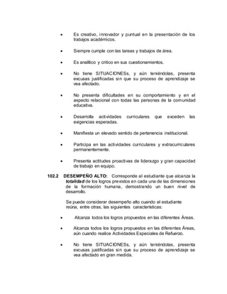  Es creativo, innovador y puntual en la presentación de los
trabajos académicos.
 Siempre cumple con las tareas y trabajos de área.
 Es analítico y critico en sus cuestionamientos.
 No tiene SITUACIONESs, y aún teniéndolas, presenta
excusas justificadas sin que su proceso de aprendizaje se
vea afectado.
 No presenta dificultades en su comportamiento y en el
aspecto relacional con todas las personas de la comunidad
educativa.
 Desarrolla actividades curriculares que exceden las
exigencias esperadas.
 Manifiesta un elevado sentido de pertenencia institucional.
 Participa en las actividades curriculares y extracurriculares
permanentemente.
 Presenta actitudes proactivas de liderazgo y gran capacidad
de trabajo en equipo.
102.2 DESEMPEÑO ALTO: Corresponde al estudiante que alcanza la
totalidad de los logros previstos en cada una de las dimensiones
de la formación humana, demostrando un buen nivel de
desarrollo.
Se puede considerar desempeño alto cuando el estudiante
reúna, entre otras, las siguientes características:
 Alcanza todos los logros propuestos en las diferentes Áreas.
 Alcanza todos los logros propuestos en las diferentes Áreas,
aún cuando realice Actividades Especiales de Refuerzo.
 No tiene SITUACIONESs, y aún teniéndolas, presenta
excusas justificadas sin que su proceso de aprendizaje se
vea afectado en gran medida.
 