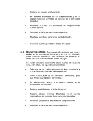  Presenta los trabajos oportunamente.
 No presenta dificultades en su comportamiento y en el
aspecto relacional con todas las personas de la comunidad
educativa.
 Reconoce y supera sus dificultades de comportamiento
cuando las tiene.
 Desarrolla actividades curriculares específicas.
 Manifiesta sentido de pertenencia con la Institución.
 Desarrolla buena capacidad de trabajo en equipo.
102.3 DESEMPEÑO BÁSICO: Corresponde al estudiante que logra lo
mínimo en los procesos de formación y aunque con tal estado
puede continuar avanzando, hay necesidad de fortalecer su
trabajo para que alcance mayores niveles de logro.
Se puede considerar desempeño básico cuando el estudiante
reúna, entre otras, las siguientes características:
 Sólo alcanza los niveles necesarios de logro propuestos y
con Actividades Especiales de Recuperación.
 Tiene SITUACIONESs de asistencia justificadas, pero
que limitan su proceso de aprendizaje.
 Es relativamente creativo y su sentido analítico no se
evidencia en sus acciones.
 Presenta sus trabajos en el límite del tiempo.
 Presenta algunas mínimas dificultades en el aspecto
relacional con las personas de su comunidad educativa.
 Reconoce y supera sus dificultades de comportamiento.
 Desarrolla actividades curriculares específicas.
 
