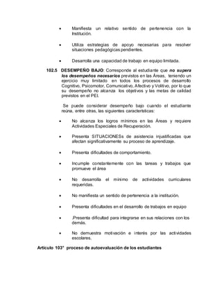  Manifiesta un relativo sentido de pertenencia con la
Institución.
 Utiliza estrategias de apoyo necesarias para resolver
situaciones pedagógicas pendientes.
 Desarrolla una capacidad de trabajo en equipo limitada.
102.5 DESEMPEÑO BAJO: Corresponde al estudiante que no supera
los desempeños necesarios previstos en las Áreas, teniendo un
ejercicio muy limitado en todos los procesos de desarrollo
Cognitivo, Psicomotor, Comunicativo, Afectivo y Volitivo, por lo que
su desempeño no alcanza los objetivos y las metas de calidad
previstos en el PEI.
Se puede considerar desempeño bajo cuando el estudiante
reúna, entre otras, las siguientes características:
 No alcanza los logros mínimos en las Áreas y requiere
Actividades Especiales de Recuperación.
 Presenta SITUACIONESs de asistencia injustificadas que
afectan significativamente su proceso de aprendizaje.
 Presenta dificultades de comportamiento.
 Incumple constantemente con las tareas y trabajos que
promueve el área
 No desarrolla el mínimo de actividades curriculares
requeridas.
 No manifiesta un sentido de pertenencia a la institución.
 Presenta dificultades en el desarrollo de trabajos en equipo
 .Presenta dificultad para integrarse en sus relaciones con los
demás.
 No demuestra motivación e interés por las actividades
escolares.
Artículo 103° proceso de autoevaluación de los estudiantes
 