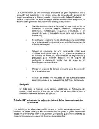 La autoevaluación es una estrategia evaluativa de gran importancia en la
formación del estudiante, y se define como la comprobación personal del
propio aprendizaje y el descubrimiento y reconocimiento de las dificultades.
Para el cumplimiento de esta estrategia evaluativa de carácter obligatorio, el
docente debe garantizar el cumplimiento del siguiente proceso:
 Suministrar al estudiante la información clara y precisa de los
referentes a evaluar (Logros, objetivos, competencias,
contenidos, metodologías, esquemas evaluativos, y en
general de todo lo enunciado como parte del proceso de
Evaluación).
 Sensibilizar al estudiante frente a la objetividad y racionalidad
de la autoevaluación e ilustrarle acerca de la dimensiones de
la formación integral.
 Proveer al estudiante de una herramienta eficaz para
consignar las informaciones y los conceptos auto-valorativos
en términos de fortalezas, oportunidades de mejoramiento y
propuestas para mejorar, basados en la carpeta de
evidencias o documento similar que se tenga en un
Área/Asignatura determinada.
 Otorgar el espacio de tiempo necesario para la aplicación
de la autoevaluación.
 Realizar el análisis del resultado de las autoevaluaciones
para incorporarlos a las evaluaciones definitivas del periodo.
Parágrafo:
En todo caso al finalizar cada período académico, la Autoevaluación
corresponderá siempre a una de las notas que se computarán para la
obtención de la nota definitiva del período.
Artículo 104° estrategias de valoración integral de los desempeños de los
estudiantes
Una estrategia es el camino establecido por la institución desde un área o un
conjunto de áreas para que los estudiantes de un grupo o grado demuestren
desde sus dimensiones personales, sociales y cognitivas que han desarrollado las
competencias necesarias para los desempeños propuestos.
 