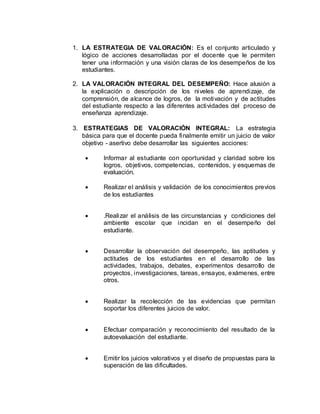 1. LA ESTRATEGIA DE VALORACIÓN: Es el conjunto articulado y
lógico de acciones desarrolladas por el docente que le permiten
tener una información y una visión claras de los desempeños de los
estudiantes.
2. LA VALORACIÓN INTEGRAL DEL DESEMPEÑO: Hace alusión a
la explicación o descripción de los niveles de aprendizaje, de
comprensión, de alcance de logros, de la motivación y de actitudes
del estudiante respecto a las diferentes actividades del proceso de
enseñanza aprendizaje.
3. ESTRATEGIAS DE VALORACIÓN INTEGRAL: La estrategia
básica para que el docente pueda finalmente emitir un juicio de valor
objetivo - asertivo debe desarrollar las siguientes acciones:
 Informar al estudiante con oportunidad y claridad sobre los
logros, objetivos, competencias, contenidos, y esquemas de
evaluación.
 Realizar el análisis y validación de los conocimientos previos
de los estudiantes
 .Realizar el análisis de las circunstancias y condiciones del
ambiente escolar que incidan en el desempeño del
estudiante.
 Desarrollar la observación del desempeño, las aptitudes y
actitudes de los estudiantes en el desarrollo de las
actividades, trabajos, debates, experimentos desarrollo de
proyectos, investigaciones, tareas, ensayos, exámenes, entre
otros.
 Realizar la recolección de las evidencias que permitan
soportar los diferentes juicios de valor.
 Efectuar comparación y reconocimiento del resultado de la
autoevaluación del estudiante.
 Emitir los juicios valorativos y el diseño de propuestas para la
superación de las dificultades.
 