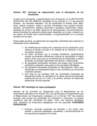 Artículo 105°. Acciones de mejoramiento para el desempeño de los
estudiantes
A partir de la concepción y características de la Evaluación en la INSTITUCION
EDUCATIVA SOL DE ORIENTE, señaladas en los artículos 2° y 3° del presente
Acuerdo, los docentes realizarán con los estudiantes al finalizar cada clase,
tema, módulo, proyecto, unidad o período, actividades como pruebas escritas,
ensayos, conversatorios, diálogos personales o grupales, exposiciones, tareas,
prácticas de campo o de taller, ejercicios de afianzamiento y de profundización,
tareas formativas de aplicación práctica para desarrollar en la casa, contacto con
los padres de familia para comprometerlos y responsabilizarlos en el proceso
formativo de sus hijos.
Desde estas acciones, se potenciarán las siguientes actividades para optimizar el
desempeño de los estudiantes:
1. Se identificarán las limitaciones y destrezas de los estudiantes, para
adecuar el diseño curricular a la realidad de la institución y de la
comunidad educativa.
2. Se harán reuniones con el Consejo Académico, especialmente
cuando se presenten deficiencias notorias de aprendizaje en algún
grado o área, para que con la participación de estudiantes y padres
de familia, se busquen alternativas de solución y mejoramiento.
3. Se designarán estudiantes monitores que tengan buen rendimiento
académico y personal, para ayudar a los que tengan dificultades.
4. Se realizarán Actividades Especiales de Recuperación, AER, para
estudiantes con desempeños bajos en los momentos que el docente
considere oportuno.
5. Con base en el resultado final, las Actividades Especiales de
Recuperación AER, se realizarán en la última semana de desarrollo
institucional del año en curso y la primera semana de Desarrollo
Institucional del año siguiente.
Artículo 106° estrategias de apoyo pedagógico
Además de las Acciones de Seguimiento para el Mejoramiento de los
Desempeños descritas en el Artículo 104 y de las Acciones de Seguimiento para
el Mejoramiento del Desempeño señaladas en el Artículo 105° del presente
Acuerdo, para apoyar las actividades de evaluación y promoción, el consejo
académico crea las comisiones de grado como una instancia estratégica
para resolución de situaciones pedagógicas con las siguientes FUNCIONES
ESPECIFICAS:
1. Convocar reuniones generales de docentes o por áreas, para
analizar y proponer estrategias, actividades y recomendaciones en
los procesos de evaluación en el aula.
 