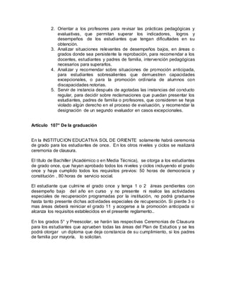 2. Orientar a los profesores para revisar las prácticas pedagógicas y
evaluativas, que permitan superar los indicadores, logros y
desempeños de los estudiantes que tengan dificultades en su
obtención.
3. Analizar situaciones relevantes de desempeños bajos, en áreas o
grados donde sea persistente la reprobación, para recomendar a los
docentes, estudiantes y padres de familia, intervención pedagógicas
necesarios para superarlos.
4. Analizar y recomendar sobre situaciones de promoción anticipada,
para estudiantes sobresalientes que demuestren capacidades
excepcionales, o para la promoción ordinaria de alumnos con
discapacidades notorias.
5. Servir de instancia después de agotadas las instancias del conducto
regular, para decidir sobre reclamaciones que puedan presentar los
estudiantes, padres de familia o profesores, que consideren se haya
violado algún derecho en el proceso de evaluación, y recomendar la
designación de un segundo evaluador en casos excepcionales.
Artículo 107° De la graduación
En la INSTITUCION EDUCATIVA SOL DE ORIENTE solamente habrá ceremonia
de grado para los estudiantes de once. En los otros niveles y ciclos se realizará
ceremonia de clausura.
El título de Bachiller (Académico o en Media Técnica), se otorga a los estudiantes
de grado once, que hayan aprobado todos los niveles y ciclos incluyendo el grado
once y haya cumplido todos los requisitos previos: 50 horas de democracia y
constitución , 80 horas de servicio social.
El estudiante que culmine el grado once y tenga 1 o 2 áreas pendientes con
desempeño bajo del año en curso y no presente ni realice las actividades
especiales de recuperación programadas por la institución, no podrá graduarse
hasta tanto presente dichas actividades especiales de recuperación. Si pierde 3 o
mas áreas deberá reiniciar el grado 11 y acogerse a la promoción anticipada si
alcanza los requisitos establecidos en el presente reglamento..
En los grados 5° y Preescolar, se harán las respectivas Ceremonias de Clausura
para los estudiantes que aprueben todas las áreas del Plan de Estudios y se les
podrá otorgar un diploma que deja constancia de su cumplimiento, si los padres
de familia por mayoría, lo solicitan.
 