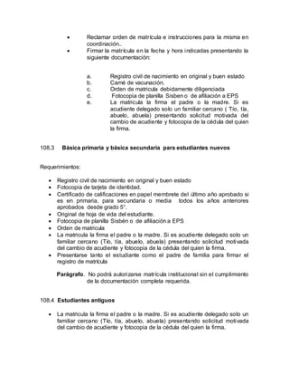  Reclamar orden de matrícula e instrucciones para la misma en
coordinación..
 Firmar la matrícula en la fecha y hora indicadas presentando la
siguiente documentación:
a. Registro civil de nacimiento en original y buen estado
b. Carné de vacunación.
c. Orden de matricula debidamente diligenciada
d. Fotocopia de planilla Sisben o de afiliación a EPS
e. La matricula la firma el padre o la madre. Si es
acudiente delegado solo un familiar cercano ( Tío, tía,
abuelo, abuela) presentando solicitud motivada del
cambio de acudiente y fotocopia de la cédula del quien
la firma.
108.3 Básica primaria y básica secundaria para estudiantes nuevos
Requerimientos:
 Registro civil de nacimiento en original y buen estado
 Fotocopia de tarjeta de identidad.
 Certificado de calificaciones en papel membrete del último año aprobado si
es en primaria, para secundaria o media todos los años anteriores
aprobados desde grado 5°.
 Original de hoja de vida del estudiante.
 Fotocopia de planilla Sisbén o de afiliación a EPS
 Orden de matricula
 La matricula la firma el padre o la madre. Si es acudiente delegado solo un
familiar cercano (Tío, tía, abuelo, abuela) presentando solicitud motivada
del cambio de acudiente y fotocopia de la cédula del quien la firma.
 Presentarse tanto el estudiante como el padre de familia para firmar el
registro de matrícula
Parágrafo. No podrá autorizarse matrícula institucional sin el cumplimiento
de la documentación completa requerida.
108.4 Estudiantes antiguos
 La matricula la firma el padre o la madre. Si es acudiente delegado solo un
familiar cercano (Tío, tía, abuelo, abuela) presentando solicitud motivada
del cambio de acudiente y fotocopia de la cédula del quien la firma.
 