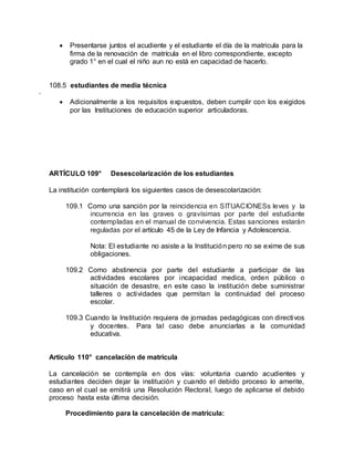  Presentarse juntos el acudiente y el estudiante el día de la matricula para la
firma de la renovación de matrícula en el libro correspondiente, excepto
grado 1° en el cual el niño aun no está en capacidad de hacerlo.
108.5 estudiantes de media técnica
·
 Adicionalmente a los requisitos expuestos, deben cumplir con los exigidos
por las Instituciones de educación superior articuladoras.
ARTÍCULO 109° Desescolarización de los estudiantes
La institución contemplará los siguientes casos de desescolarización:
109.1 Como una sanción por la reincidencia en SITUACIONESs leves y la
incurrencia en las graves o gravísimas por parte del estudiante
contempladas en el manual de convivencia. Estas sanciones estarán
reguladas por el artículo 45 de la Ley de Infancia y Adolescencia.
Nota: El estudiante no asiste a la Institución pero no se exime de sus
obligaciones.
109.2 Como abstinencia por parte del estudiante a participar de las
actividades escolares por incapacidad medica, orden público o
situación de desastre, en este caso la institución debe suministrar
talleres o actividades que permitan la continuidad del proceso
escolar.
109.3 Cuando la Institución requiera de jornadas pedagógicas con directivos
y docentes. Para tal caso debe anunciarlas a la comunidad
educativa.
Artículo 110° cancelación de matricula
La cancelación se contempla en dos vías: voluntaria cuando acudientes y
estudiantes deciden dejar la institución y cuando el debido proceso lo amerite,
caso en el cual se emitirá una Resolución Rectoral, luego de aplicarse el debido
proceso hasta esta última decisión.
Procedimiento para la cancelación de matrícula:
 