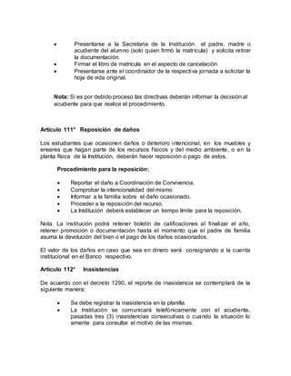  Presentarse a la Secretaria de la Institución el padre, madre o
acudiente del alumno (solo quien firmó la matrícula) y solicita retirar
la documentación.
 Firmar el libro de matrícula en el aspecto de cancelación
 Presentarse ante el coordinador de la respectiva jornada a solicitar la
hoja de vida original.
Nota: Si es por debido proceso las directivas deberán informar la decisión al
acudiente para que realice el procedimiento.
Artículo 111° Reposición de daños
Los estudiantes que ocasionen daños o deterioro intencional, en los muebles y
enseres que hagan parte de los recursos físicos y del medio ambiente, o en la
planta física de la Institución, deberán hacer reposición o pago de estos.
Procedimiento para la reposición:
 Reportar el daño a Coordinación de Convivencia.
 Comprobar la intencionalidad del mismo
 Informar a la familia sobre el daño ocasionado.
 Proceder a la reposición del recurso.
 La Institución deberá establecer un tiempo límite para la reposición.
Nota. La institución podrá retener boletín de calificaciones al finalizar el año,
retener promoción o documentación hasta el momento que el padre de familia
asuma la devolución del bien o el pago de los daños ocasionados.
El valor de los daños en caso que sea en dinero será consignando a la cuenta
institucional en el Banco respectivo.
Artículo 112° Inasistencias
De acuerdo con el decreto 1290, el reporte de inasistencia se contemplará de la
siguiente manera:
 Se debe registrar la inasistencia en la planilla.
 La Institución se comunicará telefónicamente con el acudiente,
pasadas tres (3) inasistencias consecutivas o cuando la situación lo
amerite para consultar el motivo de las mismas.
 