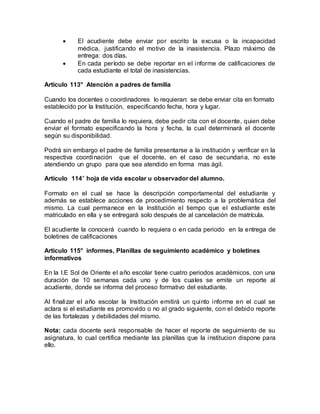  El acudiente debe enviar por escrito la excusa o la incapacidad
médica, justificando el motivo de la inasistencia. Plazo máximo de
entrega: dos días.
 En cada período se debe reportar en el informe de calificaciones de
cada estudiante el total de inasistencias.
Artículo 113° Atención a padres de familia
Cuando los docentes o coordinadores lo requieran: se debe enviar cita en formato
establecido por la Institución, especificando fecha, hora y lugar.
Cuando el padre de familia lo requiera, debe pedir cita con el docente, quien debe
enviar el formato especificando la hora y fecha, la cual determinará el docente
según su disponibilidad.
Podrá sin embargo el padre de familia presentarse a la institución y verificar en la
respectiva coordinación que el docente, en el caso de secundaria, no este
atendiendo un grupo para que sea atendido en forma mas ágil.
Artículo 114° hoja de vida escolar u observador del alumno.
Formato en el cual se hace la descripción comportamental del estudiante y
además se establece acciones de procedimiento respecto a la problemática del
mismo. La cual permanece en la Institución el tiempo que el estudiante este
matriculado en ella y se entregará solo después de al cancelación de matrícula.
El acudiente la conocerá cuando lo requiera o en cada periodo en la entrega de
boletines de calificaciones
Artículo 115° informes, Planillas de seguimiento académico y boletines
informativos
En la I.E Sol de Oriente el año escolar tiene cuatro periodos académicos, con una
duración de 10 semanas cada uno y de los cuales se emite un reporte al
acudiente, donde se informa del proceso formativo del estudiante.
Al finalizar el año escolar la Institución emitirá un quinto informe en el cual se
aclara si el estudiante es promovido o no al grado siguiente, con el debido reporte
de las fortalezas y debilidades del mismo.
Nota: cada docente será responsable de hacer el reporte de seguimiento de su
asignatura, lo cual certifica mediante las planillas que la institucion dispone para
ello.
 