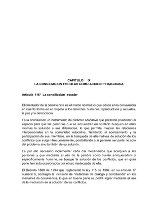 CAPITULO IX
LA CONCILIACION ESCOLAR COMO ACCION PEDAGOGICA
Artículo 116° La conciliación escolar
El orientador de la convivencia es el marco normativo que educa en la convivencia
en cuanto forma en el respeto a los derechos humanos reproductivos y sexuales,
la paz y la democracia
Es la conciliación un instrumento de carácter educativo que pretende posibilitar un
espacio para que las personas que se encuentran en conflicto busquen en ellas
mismas la solución a sus diferencias, lo que permite mejorar las relaciones
interpersonales en la comunidad educativa, facilitando el acercamiento y la
participación de sus miembros, en la búsqueda de alternativas de solución de los
conflictos que surgen frecuentemente, posibilitando a la persona ser parte no solo
del problema sino también de su solución.
Es por ello necesario incrementar cada día mecanismos que acerquen a las
personas y que mediante el uso de la palabra como fuente enriquecedora y
específicamente humano, se busque la solución de los conflictos, que en gran
parte han sido ocasionados por el uso inadecuado de ella.
El Decreto 1860 de 1994 que reglamentó la ley 115 de 1994, en su artículo 17
numeral 5, consagra la inclusión de “instancias de dialogo y conciliación” en los
manuales de convivencia, lo que en buena parte se podrá lograr mediante el uso
de la mediación en la solución de los conflictos.
 