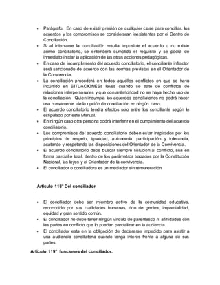  Parágrafo. En caso de existir presión de cualquier clase para conciliar, los
acuerdos y los compromisos se consideraran inexistentes por el Centro de
Conciliación.
 Si al intentarse la conciliación resulta imposible el acuerdo o no existe
animo conciliatorio, se entenderá cumplido el requisito y se podrá de
inmediato iniciar la aplicación de las otras acciones pedagógicas.
 En caso de incumplimiento del acuerdo conciliatorio, el conciliante infractor
será sancionado de acuerdo con las normas previstas en el Orientador de
la Convivencia.
 La conciliación procederá en todos aquellos conflictos en que se haya
incurrido en SITUACIONESs leves cuando se trate de conflictos de
relaciones interpersonales y que con anterioridad no se haya hecho uso de
la conciliación. Quien incumpla los acuerdos conciliatorios no podrá hacer
uso nuevamente de la opción de conciliación en ningún caso.
 El acuerdo conciliatorio tendrá efectos solo entre los conciliante según lo
estipulado por este Manual.
 En ningún caso otra persona podrá interferir en el cumplimiento del acuerdo
conciliatorio.
 Los compromisos del acuerdo conciliatorio deben estar inspirados por los
principios de respeto, igualdad, autonomía, participación y tolerancia,
acatando y respetando las disposiciones del Orientador de la Convivencia.
 El acuerdo conciliatorio debe buscar siempre solución al conflicto, sea en
forma parcial o total, dentro de los parámetros trazados por la Constitución
Nacional, las leyes y el Orientador de la convivencia.
 El conciliador o conciliadora es un mediador sin remuneración
Artículo 118° Del conciliador
 El conciliador debe ser miembro activo de la comunidad educativa,
reconocido por sus cualidades humanas, don de gentes, imparcialidad,
equidad y gran sentido común.
 El conciliador no debe tener ningún vinculo de parentesco ni afinidades con
las partes en conflicto que lo puedan parcializar en la audiencia.
 El conciliador esta en la obligación de declararse impedido para asistir a
una audiencia conciliatoria cuando tenga interés frente a alguna de sus
partes.
Artículo 119° funciones del conciliador.
 