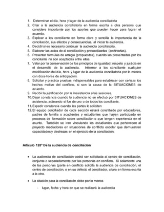 1. Determinar el día, hora y lugar de la audiencia conciliatoria
2. Citar a la audiencia conciliatoria en forma escrita a otra persona que
considere importante por los aportes que pueden hacer para lograr el
acuerdo.
3. Explicar a los conciliante en forma clara y sencilla la importancia de la
conciliación, sus efectos y consecuencias, al iniciar la audiencia.
4. Decidir si es necesario continuar la audiencia conciliatoria.
5. Elaborar las actas de al conciliación y protocolizarlas (archivarlas).
6. Presentar formulas de arreglo (propuestas), cuando las presentadas por los
conciliante no son aceptadas entre ellos.
7. Velar por la conservación de los principios de igualdad, respeto y justicia en
el desarrollo de la audiencia. Informar a los conciliante cualquier
modificación del día, hora y lugar de la audiencia conciliatoria por lo menos
con doce horas de anticipación.
8. Solicitar y practica pruebas indispensables para establecer con certeza los
hechos motivo del conflicto, si son la causa de la SITUACIONES de
acuerdo.
9. Recibir la justificación por la inasistencia a las sesiones.
10.Dejar constancia cuando la audiencia no se efectuó por SITUACIONES de
asistencia, aclarando si fue de uno o de todos los conciliante.
11.Expedir constancia cuando las partes lo soliciten
12.El equipo conciliador de cada sección estará constituido por educadores,
padres de familia o acudientes y estudiantes que hayan participado en
procesos de formación sobre conciliación o que tengan experiencia en el
asunto. También se iran vinculando los estudiantes que pertenecen al
proyecto mediadores en situaciones de conflicto escolar que demuestren
capacidades y destrezas en el ejercicio de la conciliación.
Artículo 120° De la audiencia de conciliación
 La audiencia de conciliación podrá ser solicitada al centro de conciliación,
conjunta o separadamente por las personas en conflicto. Si solamente una
de las personas (parte en conflicto solicita la audiencia de conciliación, el
centro de conciliación, o en su defecto el conciliador, citara en forma escrita
a la otra.
 La citación para la conciliación debe por lo menos
- lugar, fecha y hora en que se realizará la audiencia
 