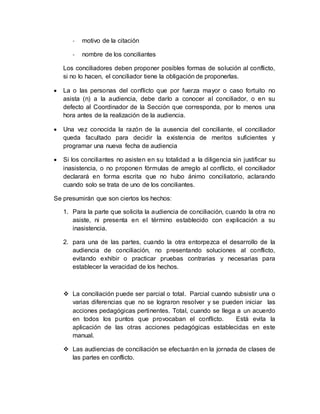 - motivo de la citación
- nombre de los conciliantes
Los conciliadores deben proponer posibles formas de solución al conflicto,
si no lo hacen, el conciliador tiene la obligación de proponerlas.
 La o las personas del conflicto que por fuerza mayor o caso fortuito no
asista (n) a la audiencia, debe darlo a conocer al conciliador, o en su
defecto al Coordinador de la Sección que corresponda, por lo menos una
hora antes de la realización de la audiencia.
 Una vez conocida la razón de la ausencia del conciliante, el conciliador
queda facultado para decidir la existencia de meritos suficientes y
programar una nueva fecha de audiencia
 Si los conciliantes no asisten en su totalidad a la diligencia sin justificar su
inasistencia, o no proponen fórmulas de arreglo al conflicto, el conciliador
declarará en forma escrita que no hubo ánimo conciliatorio, aclarando
cuando solo se trata de uno de los conciliantes.
Se presumirán que son ciertos los hechos:
1. Para la parte que solicita la audiencia de conciliación, cuando la otra no
asiste, ni presenta en el término establecido con explicación a su
inasistencia.
2. para una de las partes, cuando la otra entorpezca el desarrollo de la
audiencia de conciliación, no presentando soluciones al conflicto,
evitando exhibir o practicar pruebas contrarias y necesarias para
establecer la veracidad de los hechos.
 La conciliación puede ser parcial o total. Parcial cuando subsistir una o
varias diferencias que no se lograron resolver y se pueden iniciar las
acciones pedagógicas pertinentes. Total, cuando se llega a un acuerdo
en todos los puntos que provocaban el conflicto. Está evita la
aplicación de las otras acciones pedagógicas establecidas en este
manual.
 Las audiencias de conciliación se efectuarán en la jornada de clases de
las partes en conflicto.
 