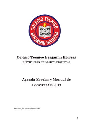 1
Colegio Técnico Benjamín Herrera
INSTITUCIÓN EDUCATIVA DISTRITAL
Agenda Escolar y Manual de
Convivencia 2019
Diseñado por: Publicaciones Ábako
 