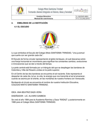 Gestion Directiva
Manual de convivencia
C: DC0505-M01
V:1 21/04/2016
9
4. EMBLEMAS DE LA INSTITUCIÓN
4.1 EL ESCUDO
Lo que simboliza el Escudo del Colegio Mixto SANTISIMA TRINIDAD, “Una juventud
que sueña con ser grande cada día”.
El Escudo de forma circular representando el globo terráqueo, el cual descansa sobre
una franja horizontal en movimiento para significar los constantes cambios, evoluciones
e innovaciones que se dan a través del tiempo.
La parte central está formada por un triángulo del que se despliegan las banderas de
Colombia y Villa del Rosario unidas en la parte superior.
En el Centro de las dos banderas se encuentra el sol naciente. Este representa el
despertar de cada día, la luz, la vida, la energía que nos transmite el sol al amanecer,
cuando se asoma por el oriente, en las montañas de nuestra frontera con Venezuela.
Bordeando el círculo se encuentra el nombre de nuestra Institución Educativa,
COLEGIO MIXTO SANTISIMA TRINIDAD.
IDEA: ANA BEATRIZ DAZA VERA
DISEÑADOR: LIC. ALVARO GAMBOA
Se creó el año 1984 para la Academia Ramírez y Daza “RADAZ” y posteriormente en
1986 para el Colegio Mixto SANTISIMA TRINIDAD.
 