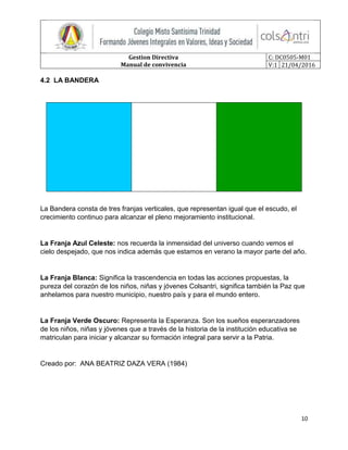 Gestion Directiva
Manual de convivencia
C: DC0505-M01
V:1 21/04/2016
10
4.2 LA BANDERA
La Bandera consta de tres franjas verticales, que representan igual que el escudo, el
crecimiento continuo para alcanzar el pleno mejoramiento institucional.
La Franja Azul Celeste: nos recuerda la inmensidad del universo cuando vemos el
cielo despejado, que nos indica además que estamos en verano la mayor parte del año.
La Franja Blanca: Significa la trascendencia en todas las acciones propuestas, la
pureza del corazón de los niños, niñas y jóvenes Colsantri, significa también la Paz que
anhelamos para nuestro municipio, nuestro país y para el mundo entero.
La Franja Verde Oscuro: Representa la Esperanza. Son los sueños esperanzadores
de los niños, niñas y jóvenes que a través de la historia de la institución educativa se
matriculan para iniciar y alcanzar su formación integral para servir a la Patria.
Creado por: ANA BEATRIZ DAZA VERA (1984)
 