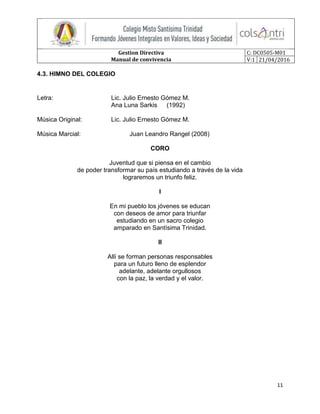 Gestion Directiva
Manual de convivencia
C: DC0505-M01
V:1 21/04/2016
11
4.3. HIMNO DEL COLEGIO
Letra: Lic. Julio Ernesto Gómez M.
Ana Luna Sarkis (1992)
Música Original: Lic. Julio Ernesto Gómez M.
Música Marcial: Juan Leandro Rangel (2008)
CORO
Juventud que si piensa en el cambio
de poder transformar su país estudiando a través de la vida
lograremos un triunfo feliz.
I
En mi pueblo los jóvenes se educan
con deseos de amor para triunfar
estudiando en un sacro colegio
amparado en Santísima Trinidad.
II
Allí se forman personas responsables
para un futuro lleno de esplendor
adelante, adelante orgullosos
con la paz, la verdad y el valor.
 