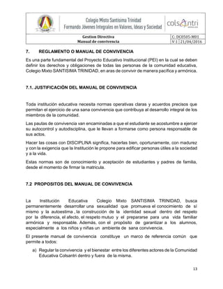 Gestion Directiva
Manual de convivencia
C: DC0505-M01
V:1 21/04/2016
13
7. REGLAMENTO O MANUAL DE CONVIVENCIA
Es una parte fundamental del Proyecto Educativo Institucional (PEI) en la cual se deben
definir los derechos y obligaciones de todas las personas de la comunidad educativa,
Colegio Mixto SANTISIMA TRINIDAD, en aras de convivir de manera pacífica y armónica.
7.1. JUSTIFICACIÓN DEL MANUAL DE CONVIVENCIA
Toda institución educativa necesita normas operativas claras y acuerdos precisos que
permitan el ejercicio de una sana convivencia que contribuya al desarrollo integral de los
miembros de la comunidad.
Las pautas de convivencia van encaminadas a que el estudiante se acostumbre a ejercer
su autocontrol y autodisciplina, que le llevan a formarse como persona responsable de
sus actos.
Hacer las cosas con DISCIPLINA significa, hacerlas bien, oportunamente, con madurez
y con la exigencia que la Institución le propone para edificar personas útiles a la sociedad
y a la vida.
Estas normas son de conocimiento y aceptación de estudiantes y padres de familia,
desde el momento de firmar la matricula.
7.2 PROPOSITOS DEL MANUAL DE CONVIVENCIA
La Institución Educativa Colegio Mixto SANTISIMA TRINIDAD, busca
permanentemente desarrollar una sexualidad que promueva el conocimiento de sí
mismo y la autoestima , la construcción de la identidad sexual dentro del respeto
por la diferencia, el afecto, el respeto mutuo y el prepararse para una vida familiar
armónica y responsable. Además, con el propósito de garantizar a los alumnos,
especialmente a los niños y niñas un ambiente de sana convivencia.
El presente manual de convivencia constituye un marco de referencia común que
permite a todos:
a) Regular la convivencia y el bienestar entre los diferentes actores de la Comunidad
Educativa Colsantri dentro y fuera de la misma.
 