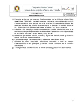 Gestion Directiva
Manual de convivencia
C: DC0505-M01
V:1 21/04/2016
14
b) Fomentar y afianzar los aspectos fundamentales de la visión de colegio Mixto
SANTISIMA TRINIDAD, hacia el desarrollo integral de los estudiantes con miras
a tomar conciencia en el respeto a la vida, la protección del medio ambiente, los
derechos humanos, los principios democráticos, la convivencia pacífica, justa, en
paz, en el marco del ejercicio del diálogo, la tolerancia y la concertación.
c) Fomentar una pedagogía de la convivencia para que los principios que en él se
definen contribuyan efectivamente a la formación de ciudadanos comprometidos
en el fomento de una sociedad sana, justa y en paz.
d) Reconocer que existen valores, normas y reglas que marcan pautas y muestran
límites a nuestros comportamientos.
e) Comprender mejor las dimensiones y los límites de nuestros actos.
f) Resolver en forma adecuada situaciones concretas a partir de criterios
fundamentados en los principios y valores éticos y morales de la sociedad
colombiana.
g) Tener garantías constitucionales al debido proceso y presunción de inocencia.
 
